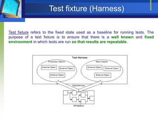 Test fixture (Harness)
Test fixture refers to the fixed state used as a baseline for running tests. The
purpose of a test fixture is to ensure that there is a well known and fixed
environment in which tests are run so that results are repeatable.

 