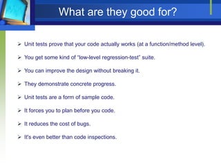 What are they good for?
 Unit tests prove that your code actually works (at a function/method level).
 You get some kind of “low-level regression-test” suite.
 You can improve the design without breaking it.

 They demonstrate concrete progress.
 Unit tests are a form of sample code.
 It forces you to plan before you code.
 It reduces the cost of bugs.
 It's even better than code inspections.

 