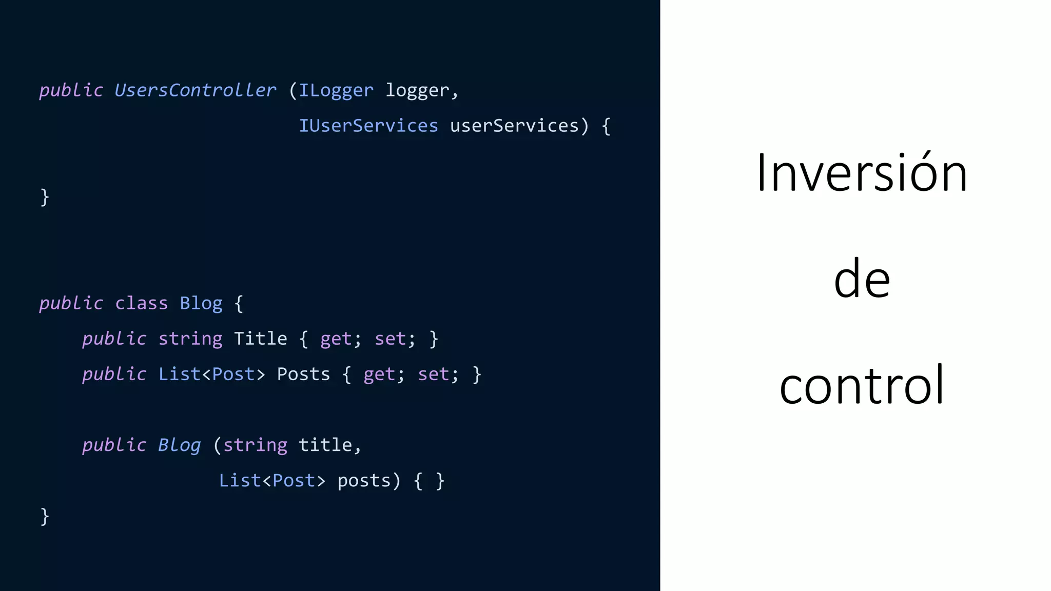 public UsersController (ILogger logger,
IUserServices userServices) {
}
public class Blog {
public string Title { get; set; }
public List<Post> Posts { get; set; }
public Blog (string title,
List<Post> posts) { }
}
Inversión
de
control
 
