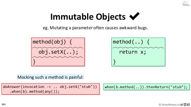 346 © VictorRentea.ro
a training by
Immutable Objects ✔
eg. Mutating a parameter often causes awkward bugs.
method(obj) {
obj.setX(..);
}
method(..) {
return x;
}
when(b.method(..)).thenReturn("stub");
doAnswer(invocation -> .. obj.setX("stub"))
.when(b).method(any());
Mocking such a method is painful:
 