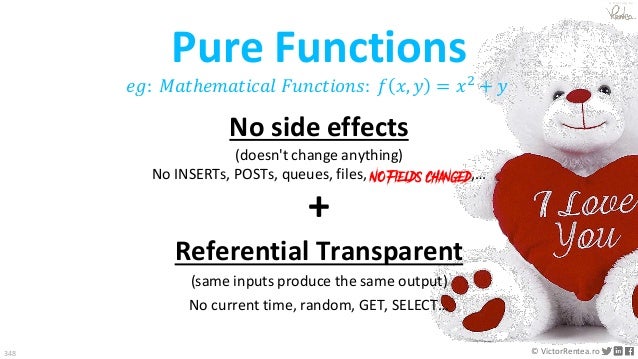 348 © VictorRentea.ro
a training by
No side effects
(doesn't change anything)
No INSERTs, POSTs, queues, files, NO Fields changed,…
𝑒𝑔: 𝑀𝑎𝑡ℎ𝑒𝑚𝑎𝑡𝑖𝑐𝑎𝑙 𝐹𝑢𝑛𝑐𝑡𝑖𝑜𝑛𝑠: 𝑓 𝑥, 𝑦 = 𝑥2
+ 𝑦
+
Referential Transparent
(same inputs produce the same output)
No current time, random, GET, SELECT…
Pure Functions
 