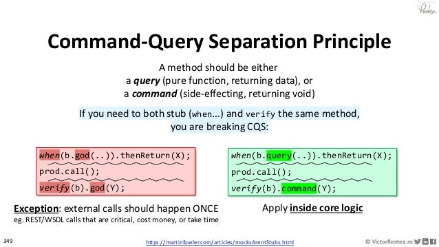 349 © VictorRentea.ro
a training by
Command-Query Separation Principle
A method should be either
a query (pure function, returning data), or
a command (side-effecting, returning void)
If you need to both stub (when...) and verify the same method,
you are breaking CQS:
Exception: external calls should happen ONCE
eg. REST/WSDL calls that are critical, cost money, or take time
when(b.query(..)).thenReturn(X);
prod.call();
verify(b).command(Y);
when(b.god(..)).thenReturn(X);
prod.call();
verify(b).god(Y);
Apply inside core logic
https://martinfowler.com/articles/mocksArentStubs.html
 
