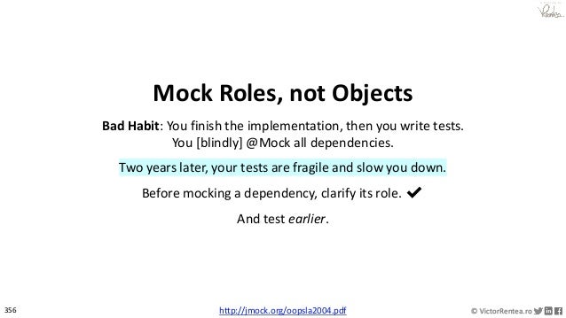 356 © VictorRentea.ro
a training by
Mock Roles, not Objects
Bad Habit: You finish the implementation, then you write tests.
You [blindly] @Mock all dependencies.
Two years later, your tests are fragile and slow you down.
Before mocking a dependency, clarify its role. ✔
And test earlier.
http://jmock.org/oopsla2004.pdf
 