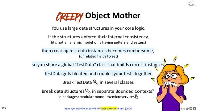 359 © VictorRentea.ro
a training by
Creepy Object Mother
You use large data structures in your core logic.
If the structures enforce their internal consistency,
(it's not an anemic model only having getters and setters)
then creating test data instances becomes cumbersome,
(unrelated fields to set)
so you share a global "TestData" class that builds correct instances.
TestData gets bloated and couples your tests together.
Break TestData🪓 in several classes
Break data structures🪓 in separate Bounded Contexts?
ie packages>modular monolith>microservices🤞
https://martinfowler.com/bliki/ObjectMother.html (2006)
 