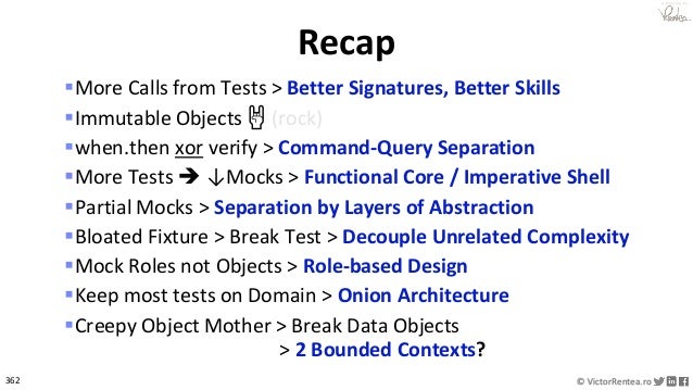 362 © VictorRentea.ro
a training by
▪More Calls from Tests > Better Signatures, Better Skills
▪Immutable Objects 🤘 (rock)
▪when.then xor verify > Command-Query Separation
▪More Tests ➔ ↓Mocks > Functional Core / Imperative Shell
▪Partial Mocks > Separation by Layers of Abstraction
▪Bloated Fixture > Break Test > Decouple Unrelated Complexity
▪Mock Roles not Objects > Role-based Design
▪Keep most tests on Domain > Onion Architecture
▪Creepy Object Mother > Break Data Objects
> 2 Bounded Contexts?
Recap
 