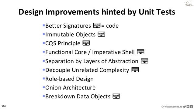 336 © VictorRentea.ro
a training by
▪Better Signatures ⌨= code
▪Immutable Objects ⌨
▪CQS Principle ⌨
▪Functional Core / Imperative Shell ⌨
▪Separation by Layers of Abstraction ⌨
▪Decouple Unrelated Complexity ⌨
▪Role-based Design
▪Onion Architecture
▪Breakdown Data Objects ⌨
Design Improvements hinted by Unit Tests
 