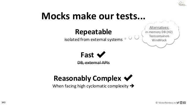 340 © VictorRentea.ro
a training by
Mocks make our tests...
Repeatable
isolated from external systems
Fast ✔
DB, external APIs
Reasonably Complex ✔
When facing high cyclomatic complexity ➔
Alternatives:
in-memory DB (H2)
Testcontainers
WireMock
 