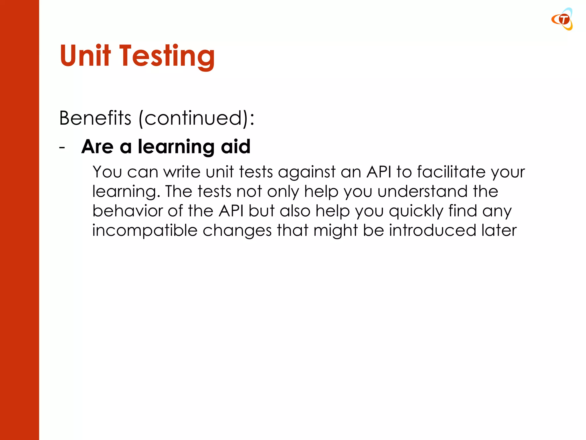 Unit Testing Benefits (continued): Are a learning aid You can write unit tests against an API to facilitate your learning. The tests not only help you understand the behavior of the API but also help you quickly find any incompatible changes that might be introduced later 