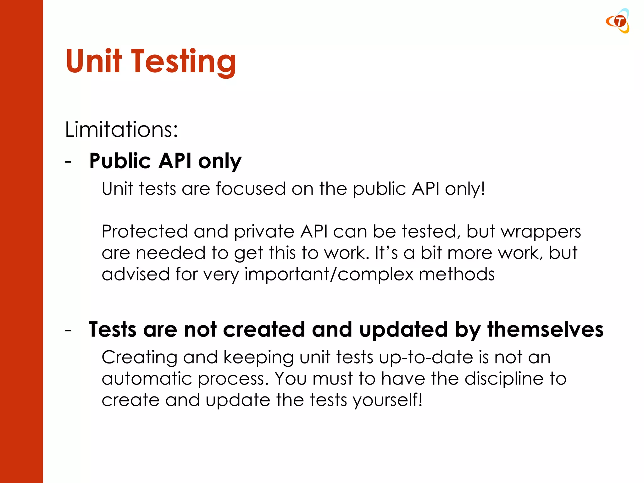 Unit Testing Limitations: Public API only Unit tests are focused on the public API only! Protected and private API can be tested, but wrappers are needed to get this to work. It’s a bit more work, but advised for very important/complex methods Tests are not created and updated by themselves Creating and keeping unit tests up-to-date is not an automatic process. You must to have the discipline to create and update the tests yourself! 