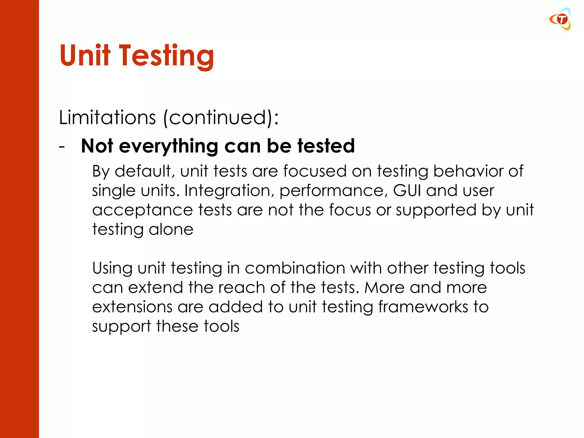 Unit Testing Limitations (continued): Not everything can be tested By default, unit tests are focused on testing behavior of single units. Integration, performance, GUI and user acceptance tests are not the focus or supported by unit testing alone Using unit testing in combination with other testing tools can extend the reach of the tests. More and more extensions are added to unit testing frameworks to support these tools 