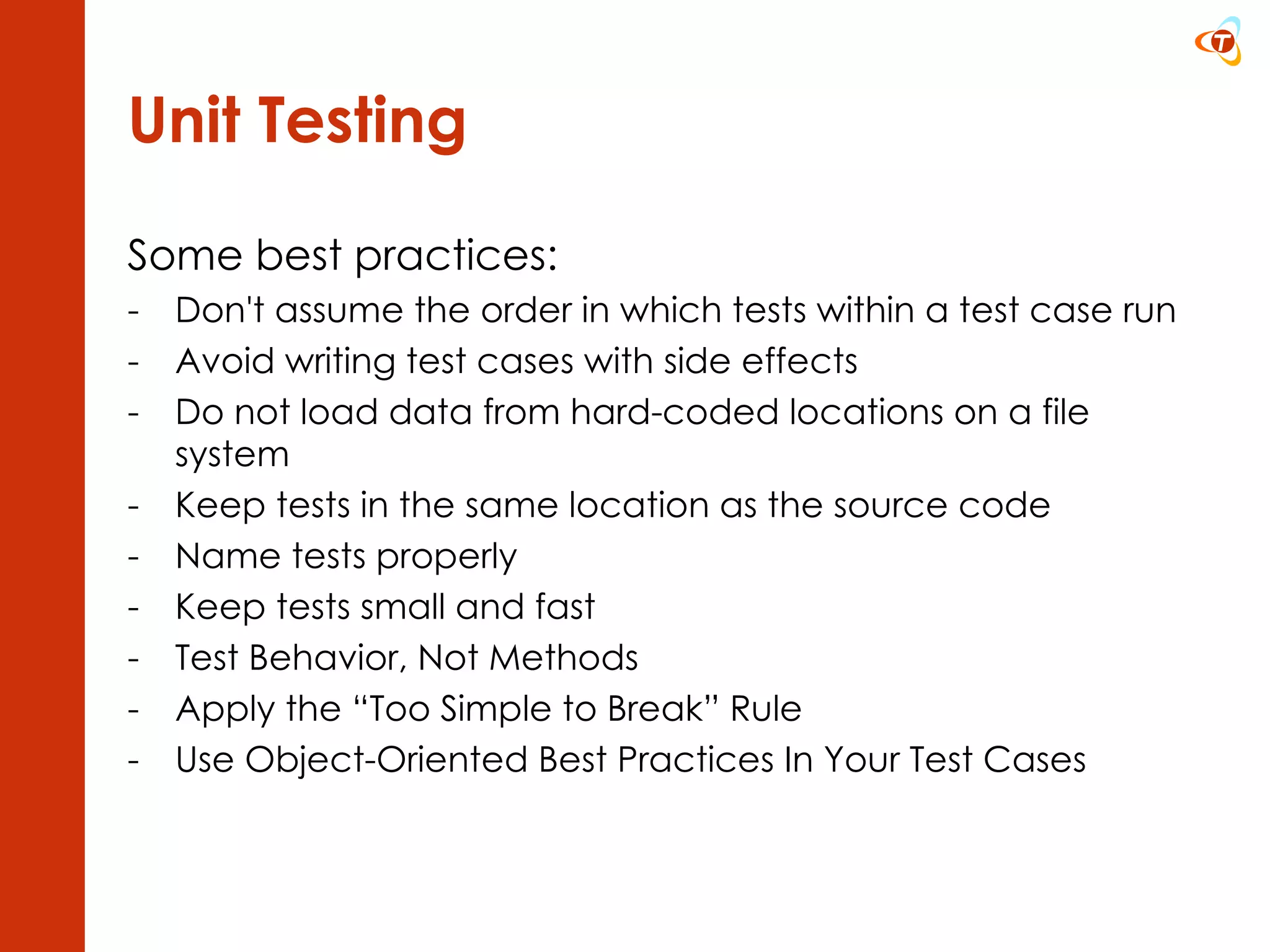 Unit Testing Some best practices: Don't assume the order in which tests within a test case run Avoid writing test cases with side effects Do not load data from hard-coded locations on a file system Keep tests in the same location as the source code Name tests properly Keep tests small and fast Test Behavior, Not Methods Apply the “Too Simple to Break” Rule Use Object-Oriented Best Practices In Your Test Cases 