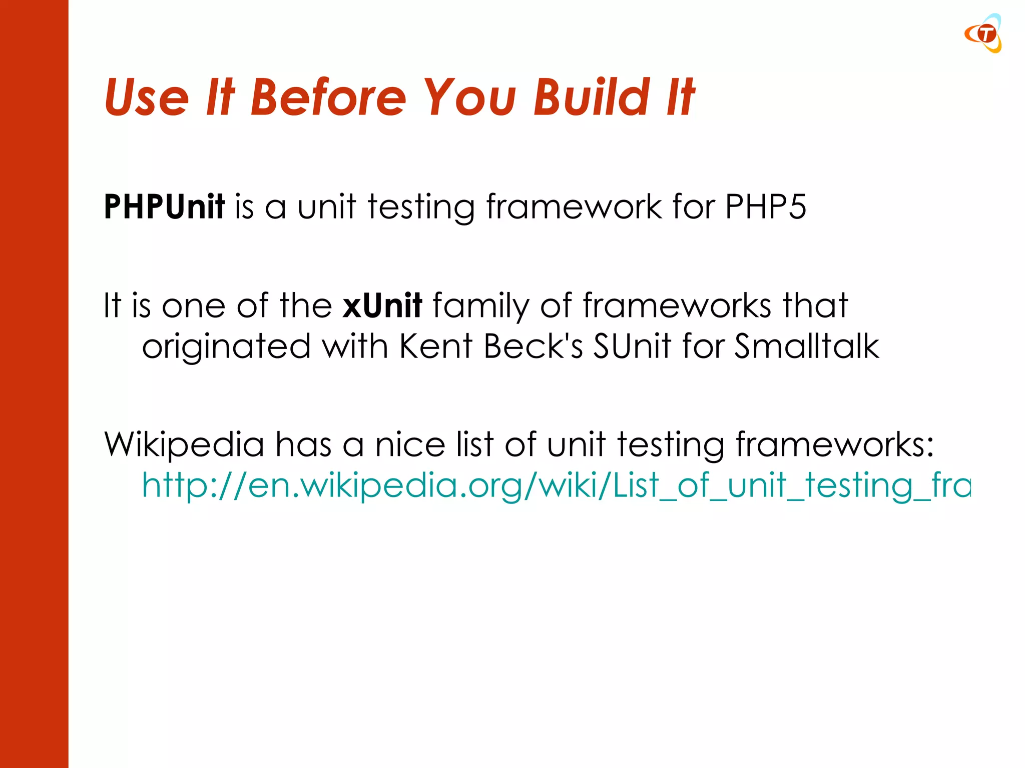 Use It Before You Build It PHPUnit  is a unit testing framework for PHP5 It is one of the  xUnit  family of frameworks that originated with Kent Beck's SUnit for Smalltalk Wikipedia has a nice list of unit testing frameworks: http://en.wikipedia.org/wiki/List_of_unit_testing_frameworks   