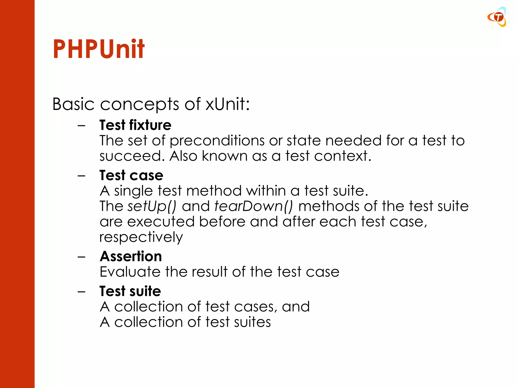 PHPUnit Basic concepts of xUnit: Test fixture The set of preconditions or state needed for a test to succeed. Also known as a test context.  Test case A single test method within a test suite. The  setUp()  and  tearDown()  methods of the test suite are executed before and after each test case, respectively Assertion Evaluate the result of the test case Test suite A collection of test cases, and A collection of test suites 