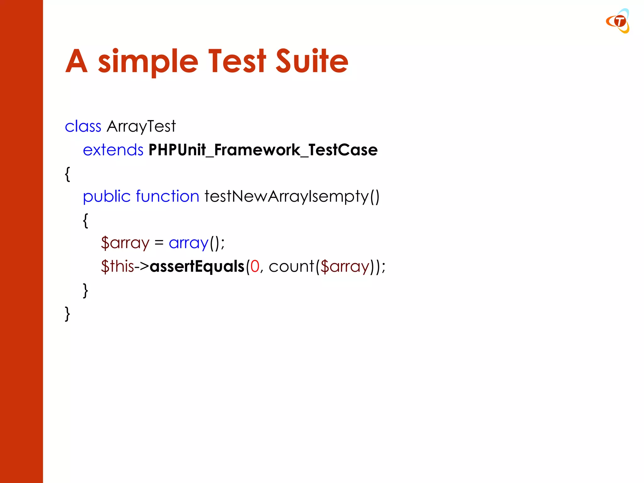 A simple Test Suite class  ArrayTest extends   PHPUnit_Framework_TestCase { public function  testNewArrayIsempty() { $array  =  array (); $this -> assertEquals ( 0 , count( $array )); } } 