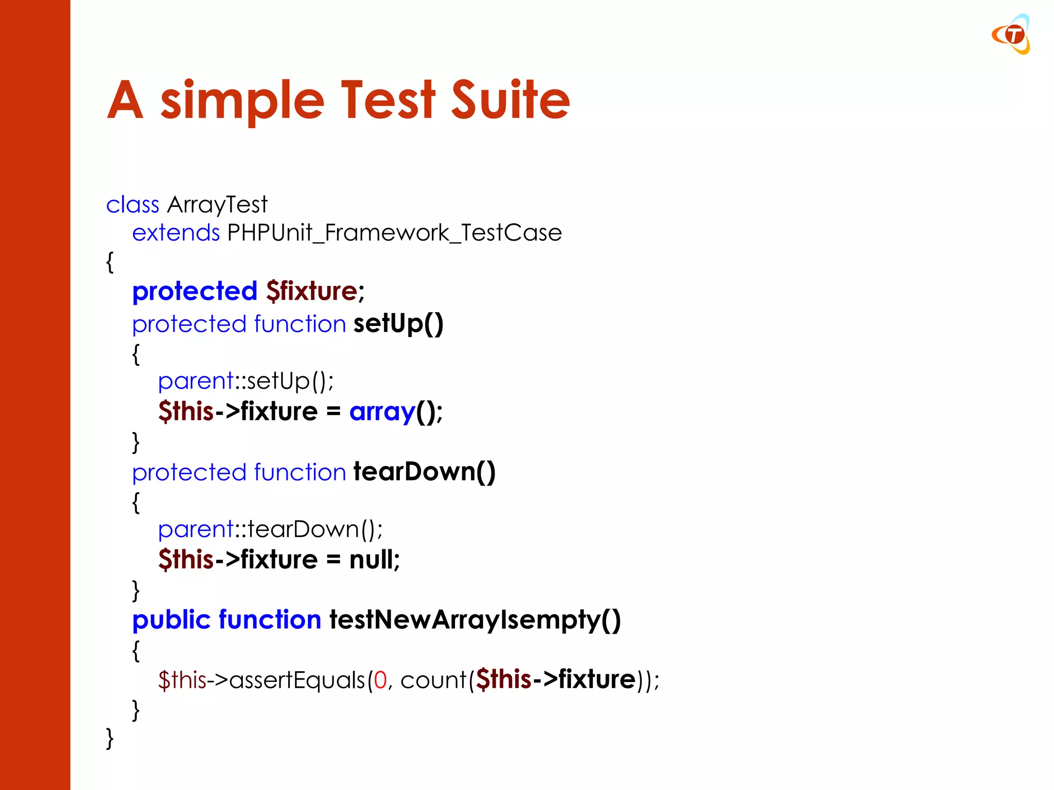 A simple Test Suite class  ArrayTest extends  PHPUnit_Framework_TestCase { protected   $fixture ; protected   function   setUp() { parent ::setUp(); $this ->fixture =  array (); } protected function   tearDown() { parent ::tearDown(); $this ->fixture = null; } public function  testNewArrayIsempty() { $this ->assertEquals( 0 , count( $this ->fixture )); } } 