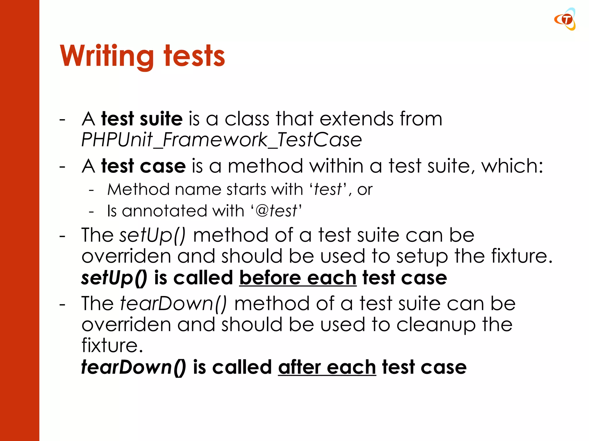 Writing tests A  test suite  is a class that extends from  PHPUnit_Framework_TestCase A  test case  is a method within a test suite, which: Method name starts with ‘ test ’, or Is annotated with ‘ @test ’ The  setUp()  method of a test suite can be overriden and should be used to setup the fixture.  setUp()  is called  before each  test case The  tearDown()  method of a test suite can be overriden and should be used to cleanup the fixture. tearDown()  is called  after each  test case 