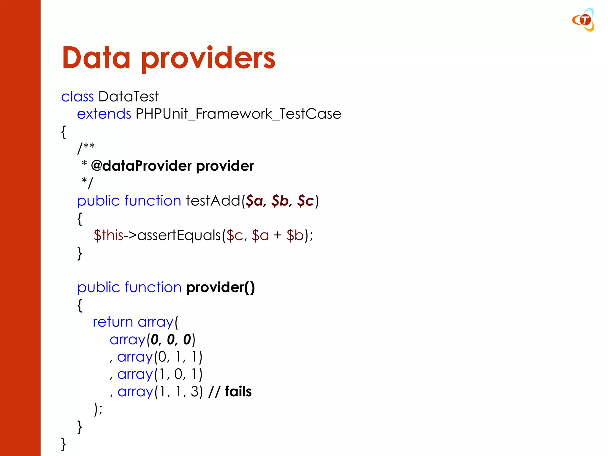 Data providers class  DataTest extends  PHPUnit_Framework_TestCase { /**       *  @dataProvider provider       */ public function  testAdd( $a ,  $b ,  $c )      {          $this ->assertEquals( $c ,  $a  +  $b );      }      public function   provider()      {       return array (             array ( 0, 0, 0 )         ,  array (0, 1, 1)          ,  array (1, 0, 1)             ,  array (1, 1, 3)  // fails          );      } }  