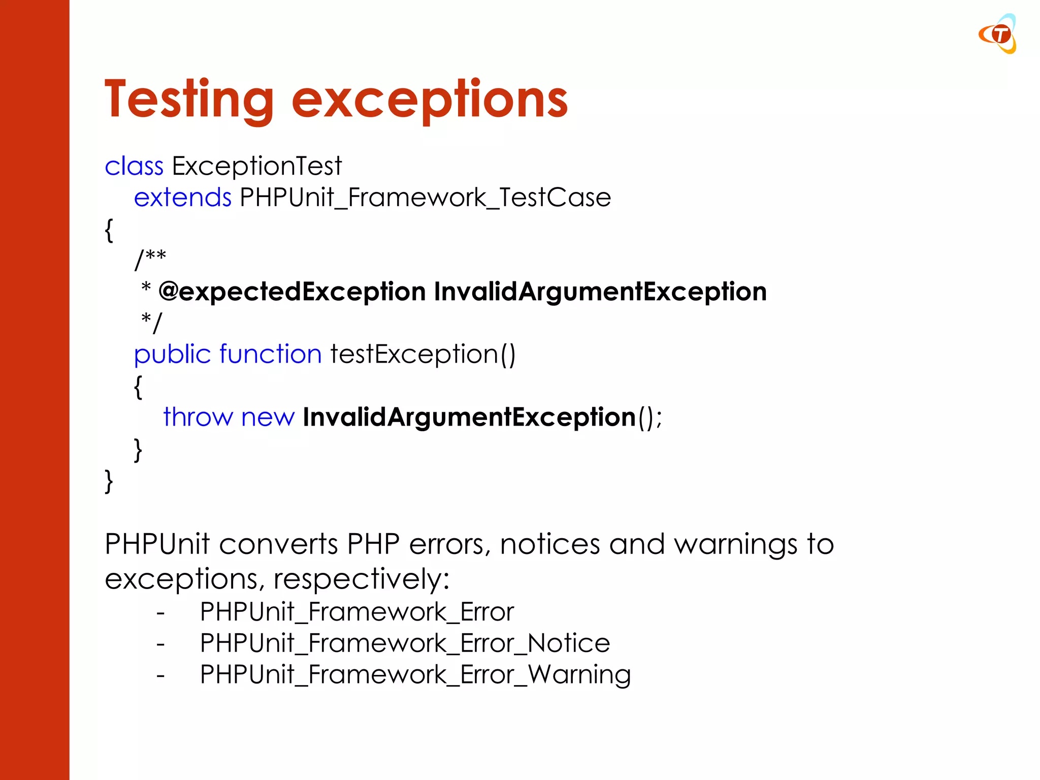 Testing exceptions class  ExceptionTest  extends  PHPUnit_Framework_TestCase {      /**       *  @expectedException InvalidArgumentException       */      public function  testException()      { throw new   InvalidArgumentException (); } } PHPUnit converts PHP errors, notices and warnings to  exceptions, respectively: PHPUnit_Framework_Error PHPUnit_Framework_Error_Notice PHPUnit_Framework_Error_Warning 