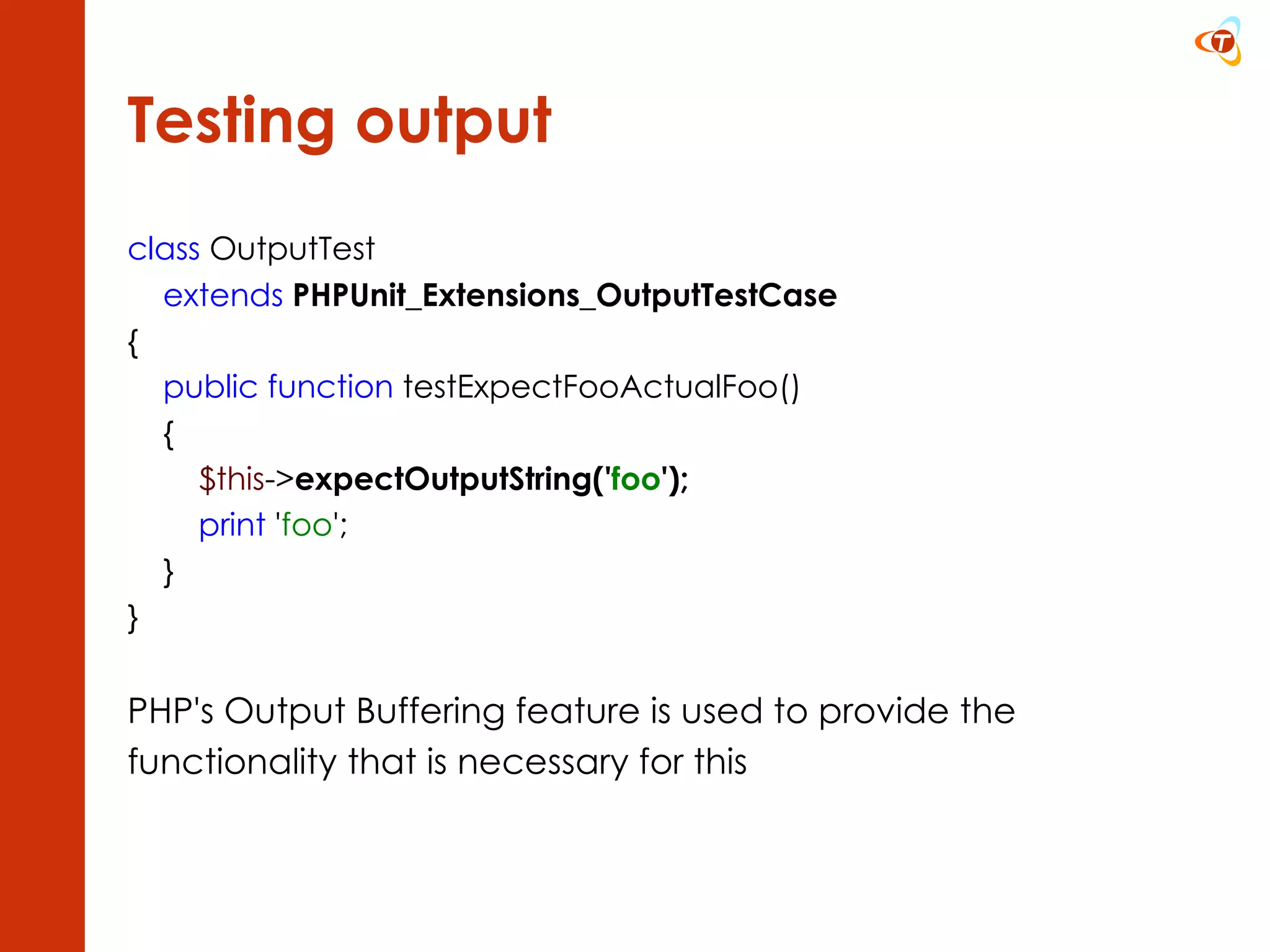 Testing output class  OutputTest extends   PHPUnit_Extensions_OutputTestCase {      public function  testExpectFooActualFoo()      {          $this -> expectOutputString(' foo ');          print  ' foo ';      }  } PHP's Output Buffering feature is used to provide the functionality that is necessary for this 