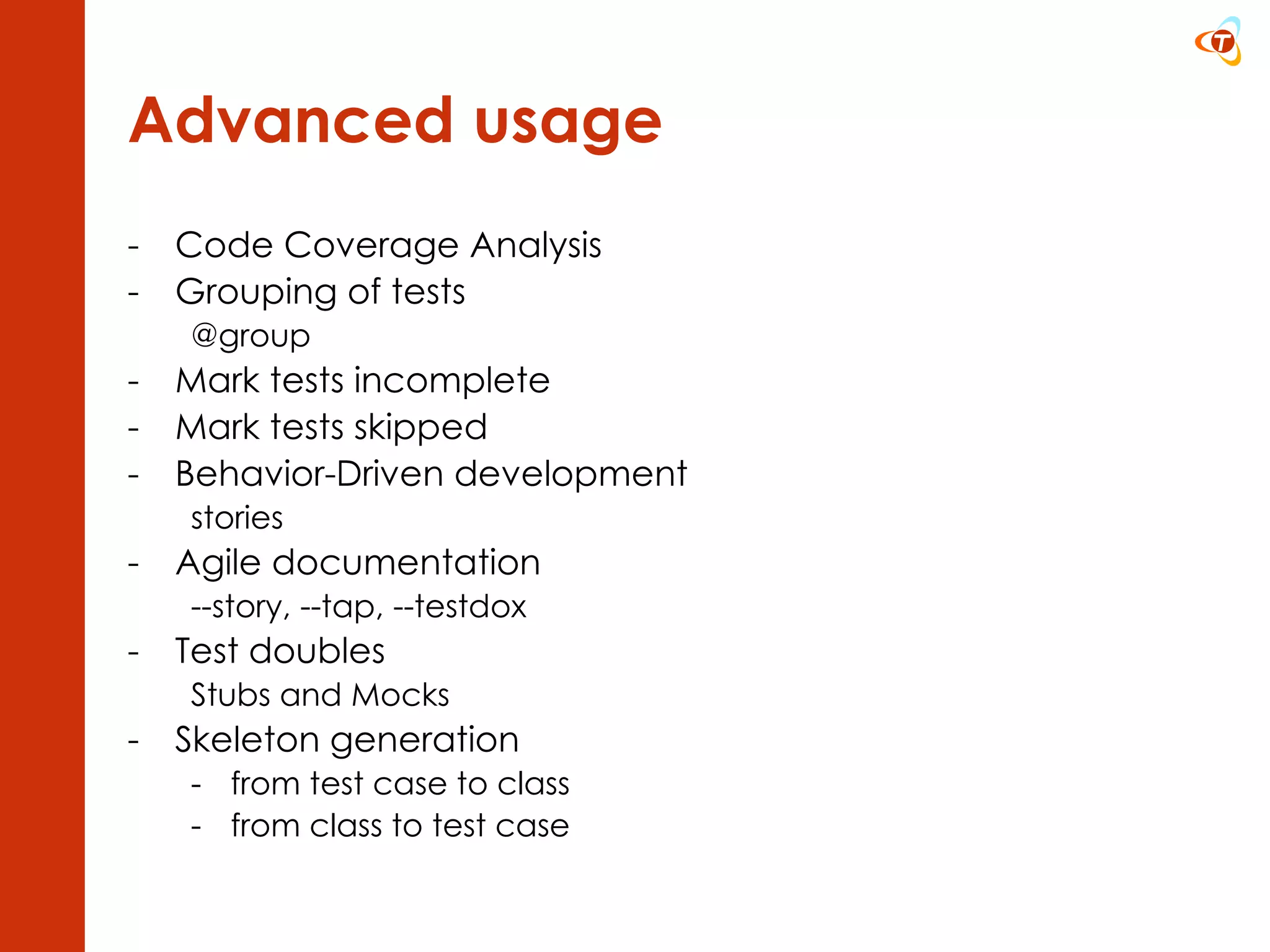 Advanced usage Code Coverage Analysis Grouping of tests @group Mark tests incomplete Mark tests skipped Behavior-Driven development stories Agile documentation --story, --tap, --testdox Test doubles Stubs and Mocks Skeleton generation from test case to class from class to test case 