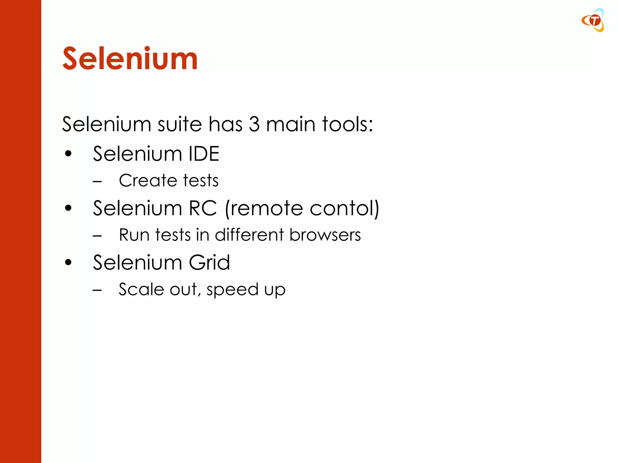 Selenium Selenium suite has 3 main tools: Selenium IDE  Create tests Selenium RC (remote contol) Run tests in different browsers Selenium Grid Scale out, speed up 