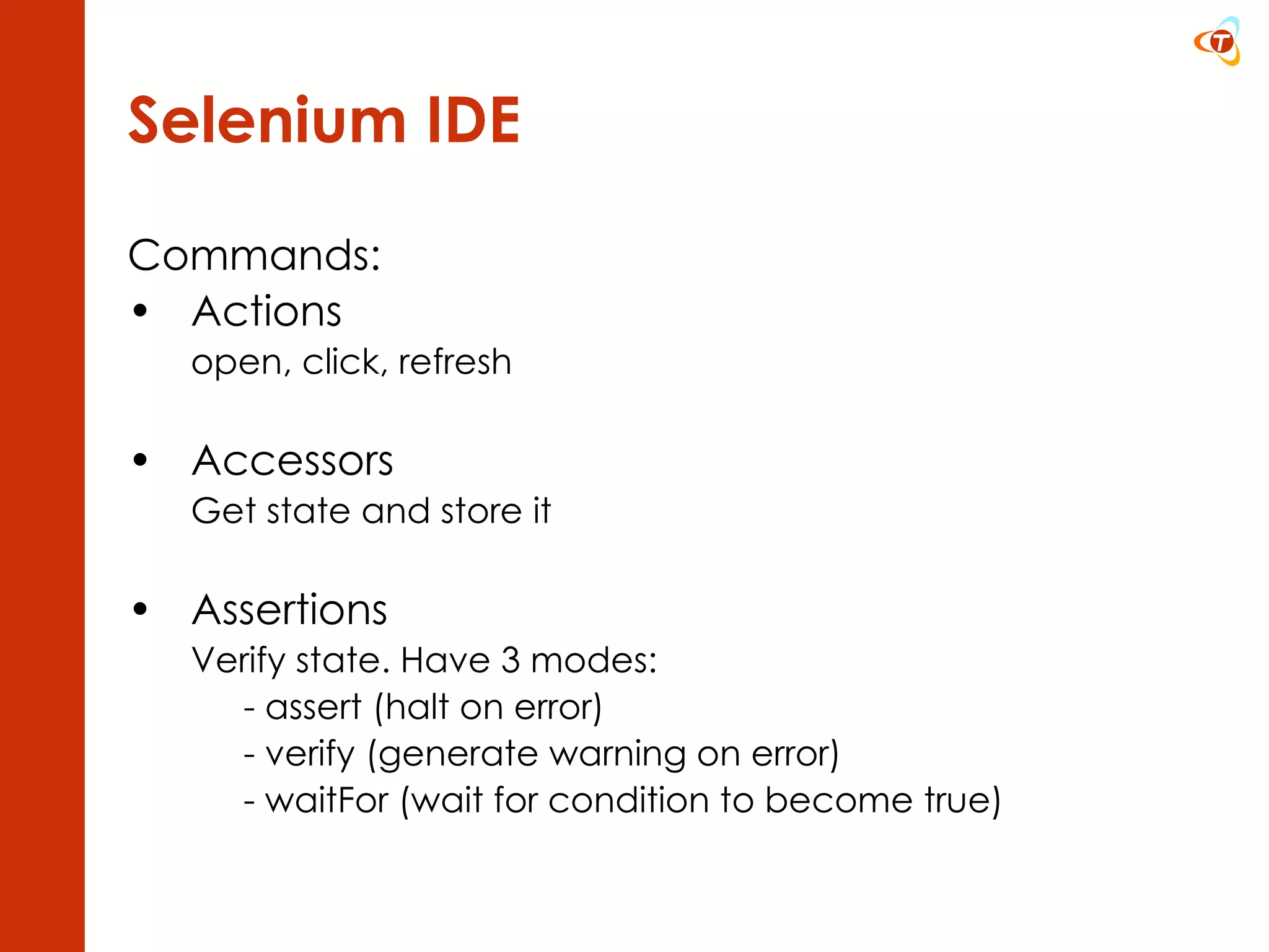 Selenium IDE Commands: Actions  open, click, refresh Accessors  Get state and store it Assertions  Verify state. Have 3 modes: - assert (halt on error) - verify (generate warning on error) - waitFor (wait for condition to become true) 