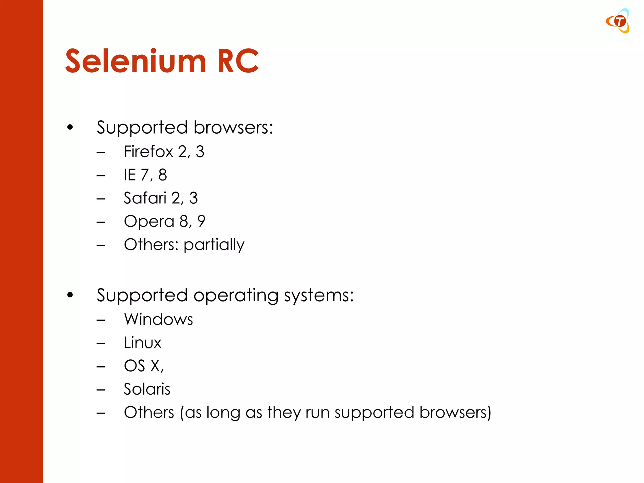 Selenium RC Supported browsers: Firefox 2, 3 IE 7, 8 Safari 2, 3 Opera 8, 9 Others: partially Supported operating systems: Windows Linux OS X, Solaris Others (as long as they run supported browsers)  