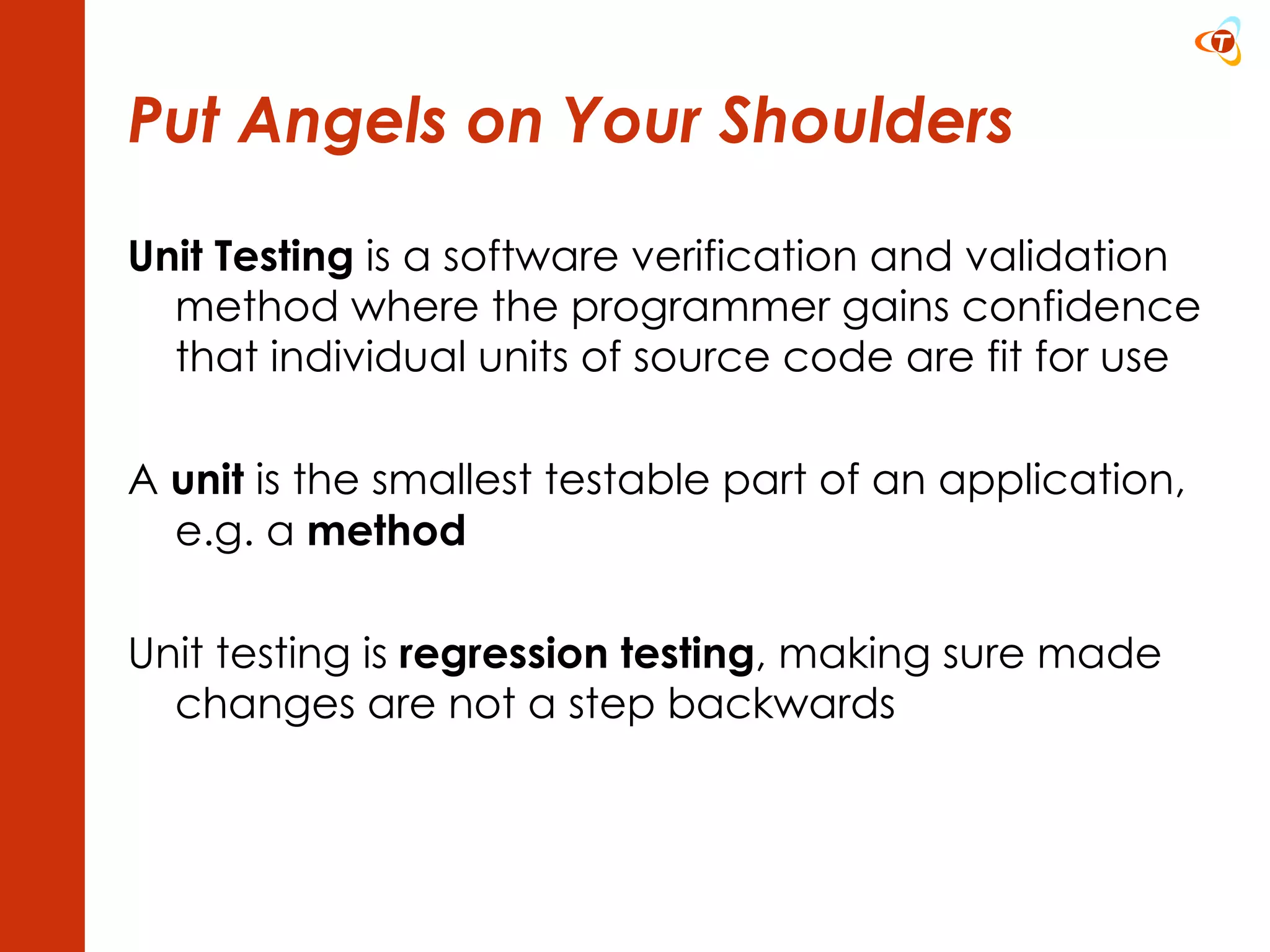 Put Angels on Your Shoulders Unit Testing  is a software verification and validation method where the programmer gains confidence that individual units of source code are fit for use A  unit  is the smallest testable part of an application, e.g. a  method Unit testing is  regression testing , making sure made changes are not a step backwards 