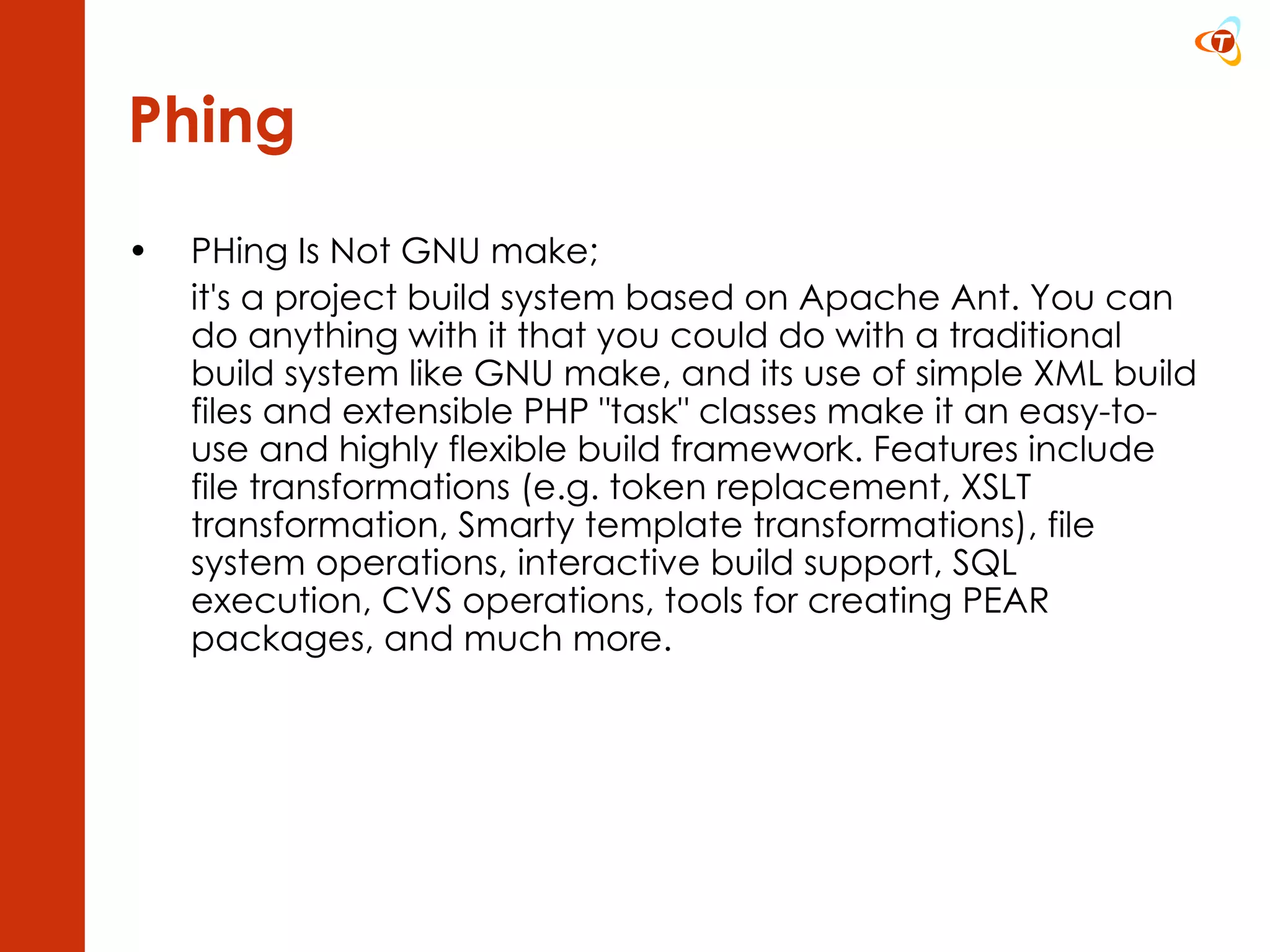 Phing PHing Is Not GNU make;  it's a project build system based on Apache Ant. You can do anything with it that you could do with a traditional build system like GNU make, and its use of simple XML build files and extensible PHP &quot;task&quot; classes make it an easy-to-use and highly flexible build framework. Features include file transformations (e.g. token replacement, XSLT transformation, Smarty template transformations), file system operations, interactive build support, SQL execution, CVS operations, tools for creating PEAR packages, and much more.  