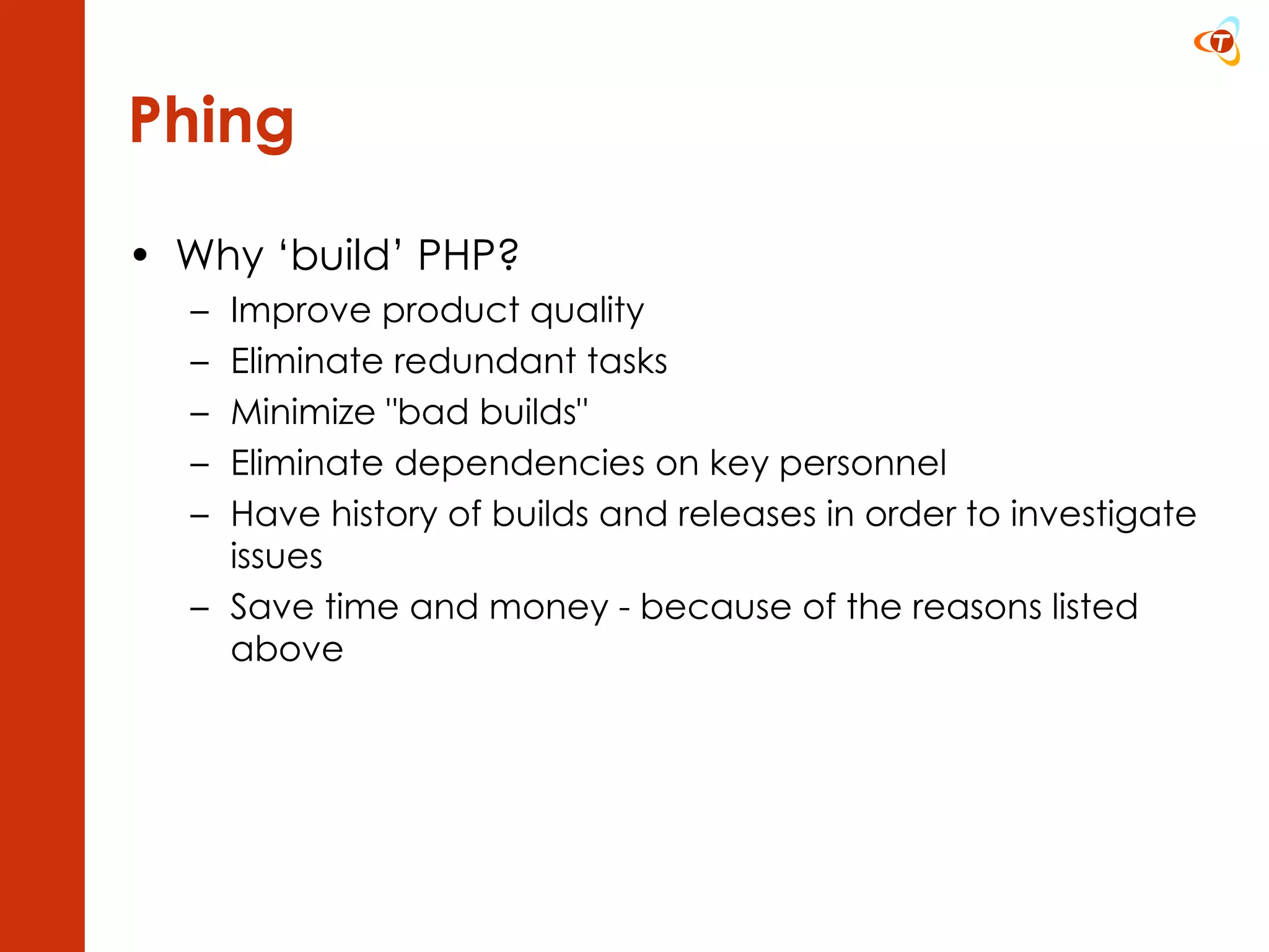 Phing Why ‘build’ PHP? Improve product quality  Eliminate redundant tasks  Minimize &quot;bad builds&quot;  Eliminate dependencies on key personnel  Have history of builds and releases in order to investigate issues Save time and money - because of the reasons listed above 