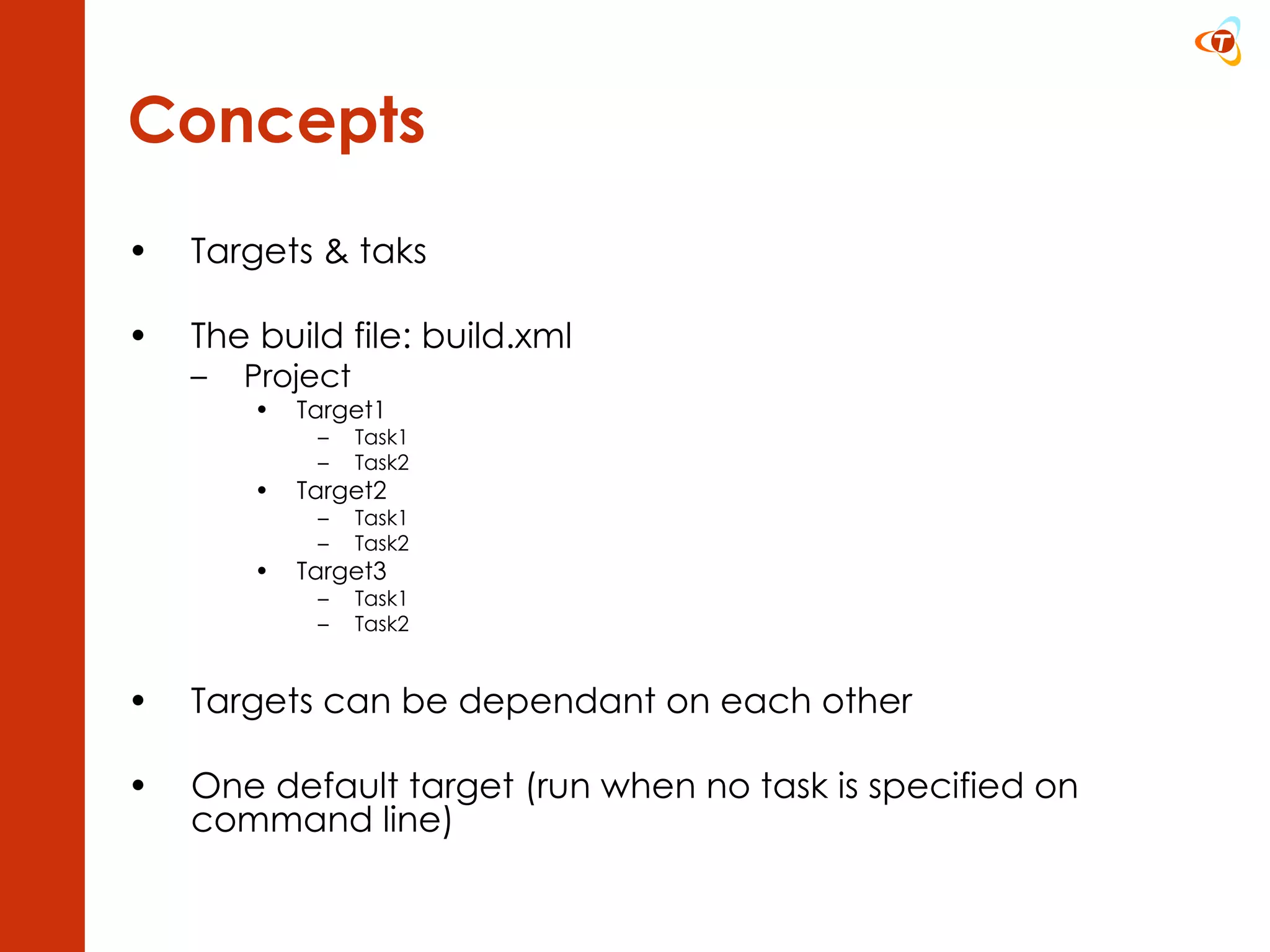 Concepts Targets & taks The build file: build.xml Project Target1 Task1 Task2 Target2 Task1 Task2 Target3 Task1 Task2 Targets can be dependant on each other One default target (run when no task is specified on command line) 