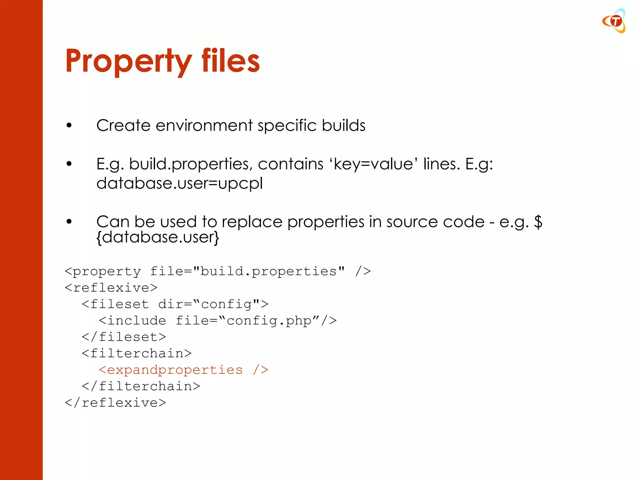 Property files Create environment specific builds E.g. build.properties, c ontains ‘key=value’ lines. E.g: database.user=upcpl Can be used to replace properties in source code - e.g. ${database.user} <property file=&quot;build.properties&quot; />  <reflexive> <fileset dir=“config&quot;> <include file=“config.php”/> </fileset> <filterchain> <expandproperties />  </filterchain> </reflexive> 
