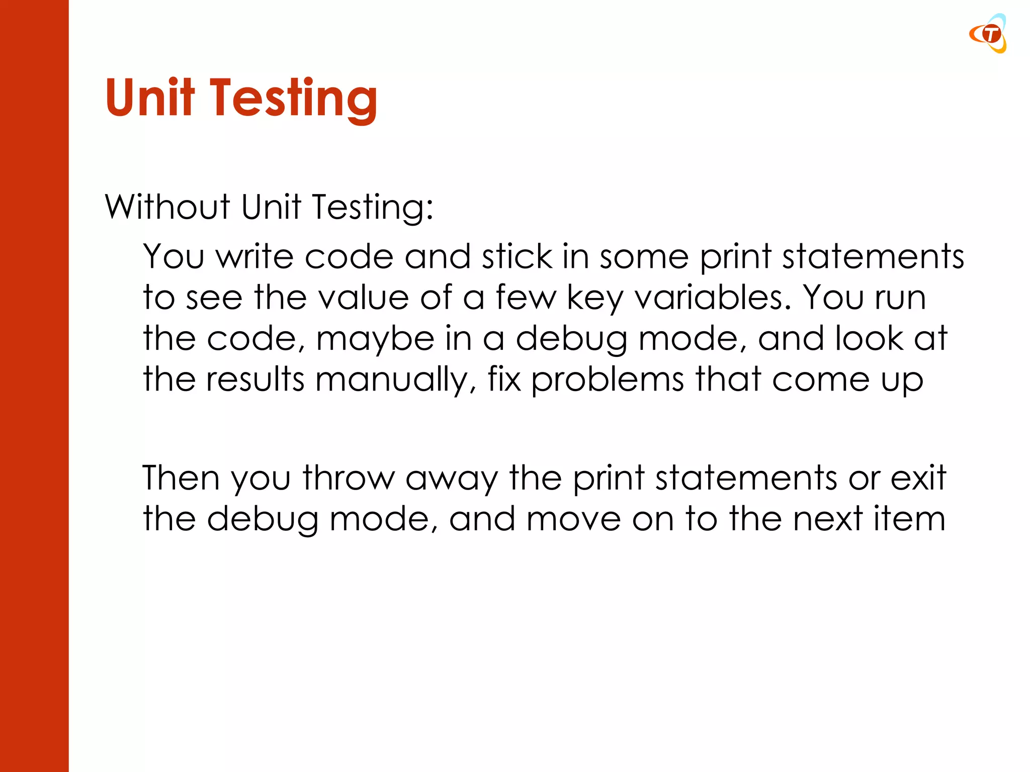Unit Testing Without Unit Testing: You write code and stick in some print statements to see the value of a few key variables. You run the code, maybe in a debug mode, and look at the results manually, fix problems that come up  Then you throw away the print statements or exit the debug mode, and move on to the next item 