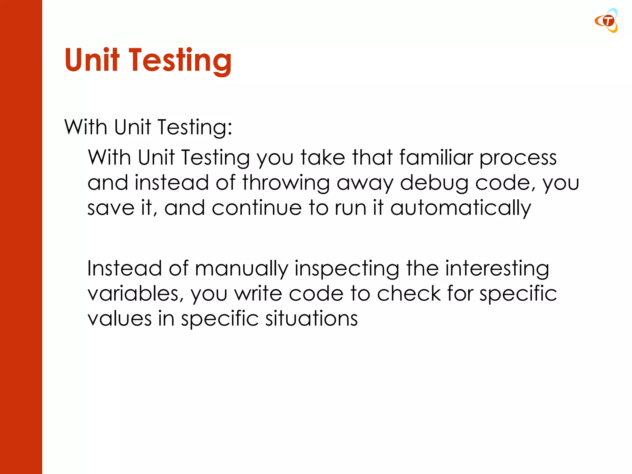 Unit Testing With Unit Testing: With Unit Testing you take that familiar process and instead of throwing away debug code, you save it, and continue to run it automatically Instead of manually inspecting the interesting variables, you write code to check for specific values in specific situations 