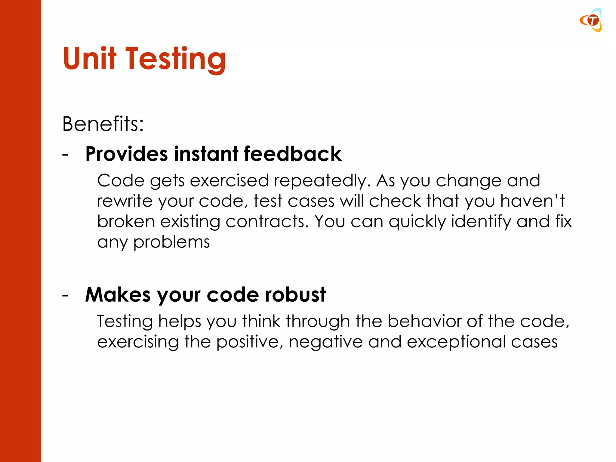 Unit Testing Benefits: Provides instant feedback Code gets exercised repeatedly. As you change and rewrite your code, test cases will check that you haven’t broken existing contracts. You can quickly identify and fix any problems Makes your code robust Testing helps you think through the behavior of the code, exercising the positive, negative and exceptional cases 