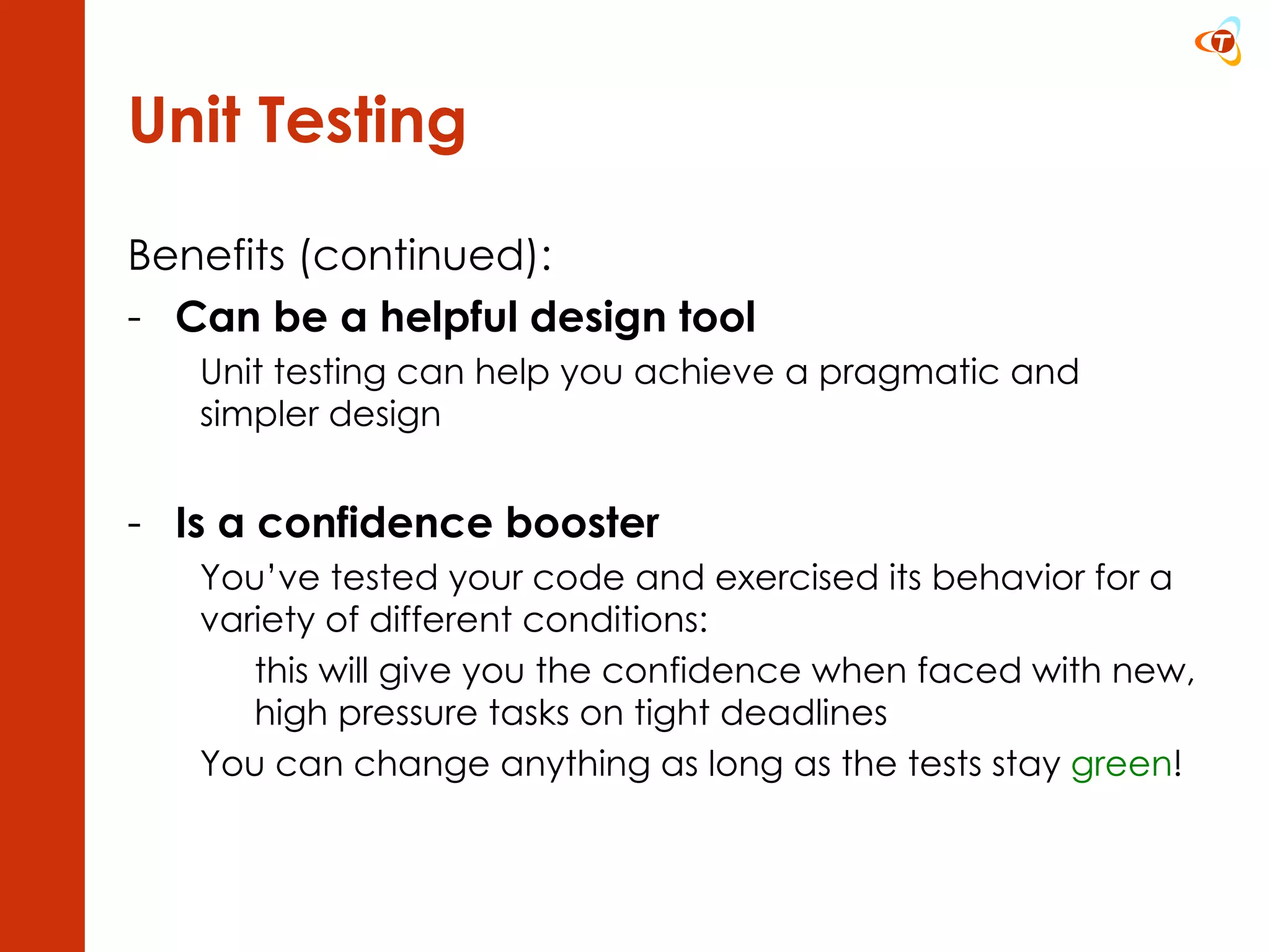 Unit Testing Benefits (continued): Can be a helpful design tool Unit testing can help you achieve a pragmatic and simpler design Is a confidence booster You’ve tested your code and exercised its behavior for a variety of different conditions: this will give you the confidence when faced with new,  high pressure tasks on tight deadlines You can change anything as long as the tests stay  green ! 