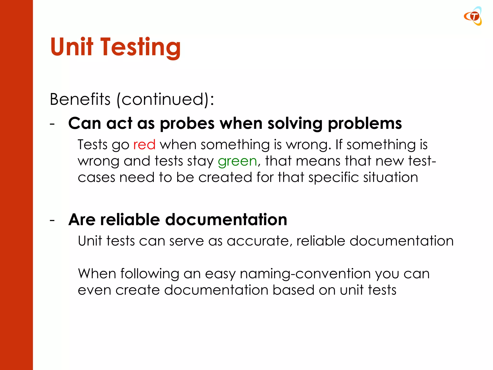 Unit Testing Benefits (continued): Can act as probes when solving problems Tests go  red  when something is wrong. If something is wrong and tests stay  green , that means that new test-cases need to be created for that specific situation Are reliable documentation Unit tests can serve as accurate, reliable documentation  When following an easy naming-convention you can even create documentation based on unit tests 