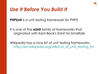 Use It Before You Build It PHPUnit  is a unit testing framework for PHP5 It is one of the  xUnit  family of frameworks that originated with Kent Beck's SUnit for Smalltalk Wikipedia has a nice list of unit testing frameworks: http://en.wikipedia.org/wiki/List_of_unit_testing_frameworks   