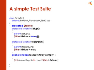 A simple Test Suite class  ArrayTest extends  PHPUnit_Framework_TestCase { protected   $fixture ; protected   function   setUp() { parent ::setUp(); $this ->fixture =  array (); } protected function   tearDown() { parent ::tearDown(); $this ->fixture = null; } public function  testNewArrayIsempty() { $this ->assertEquals( 0 , count( $this ->fixture )); } } 