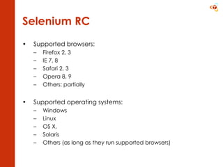 Selenium RC Supported browsers: Firefox 2, 3 IE 7, 8 Safari 2, 3 Opera 8, 9 Others: partially Supported operating systems: Windows Linux OS X, Solaris Others (as long as they run supported browsers)  