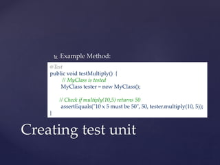  Example Method:
Creating test unit
@Test
public void testMultiply() {
// MyClass is tested
MyClass tester = new MyClass();
// Check if multiply(10,5) returns 50
assertEquals("10 x 5 must be 50", 50, tester.multiply(10, 5));
}
 