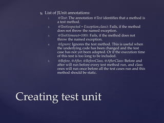  List of JUnit annotations:
1. @Test: The annotation @Test identifies that a method is
a test method.
2. @Test(expected = Exception.class): Fails, if the method
does not throw the named exception.
3. @Test(timeout=100): Fails, if the method does not
throw the named exception.
4. @Ignore: Ignores the test method. This is useful when
the underlying code has been changed and the test
case has not yet been adapted. Or if the execution time
of this test is too long to be included.
5. @Before, @After, @BeforeClass, @AfterClass: Before and
after will run before every test method run, and class
ones will run once before all the test cases run and this
method should be static.
Creating test unit
 
