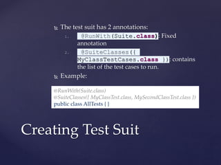  The test suit has 2 annotations:
1. @RunWith(Suite.class): Fixed
annotation
2. @SuiteClasses({
MyClassTestCases.class }): contains
the list of the test cases to run.
 Example:
Creating Test Suit
@RunWith(Suite.class)
@SuiteClasses({ MyClassTest.class, MySecondClassTest.class })
public class AllTests { }
 