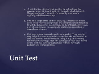  A unit test is a piece of code written by a developer that
executes a specific functionality in the code which is tested.
The percentage of code which is tested by unit tests is
typically called test coverage.
 Unit tests target small units of code, e.g. a method or a class,
(local tests) whereas component and integration tests targeting
to test the behavior of a component or the integration between
a set of components or a complete application consisting of
several components.
 Unit tests ensure that code works as intended. They are also
very helpful to ensure that the code still works as intended in
case you need to modify code for fixing a bug or extending
functionality. Having a high test coverage of your code allows
you to continue developing features without having to
perform lots of manual tests.
Unit Test
 