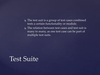  The test suit is a group of test cases combined
tests a certain functionality or module.
 The relation between test cases and test suit is
many to many, as one test case can be part of
multiple test suits.
Test Suite
 