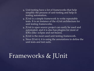  Unit testing have a lot of frameworks that help
simplify the process of unit testing and help in
testing automation.
 JUnit is a simple framework to write repeatable
tests. It is an instance of the xUnit architecture for
unit testing frameworks.
 JUnit is open source project can easily be used and
automated, and it is also has plugins for most of
IDEs (like: eclipse and net beans).
 JUnit is the most used unit testing framework.
 Since JUnit 4, it is using the annotations to define the
unit tests and test suits.
Frameworks & JUnit
 