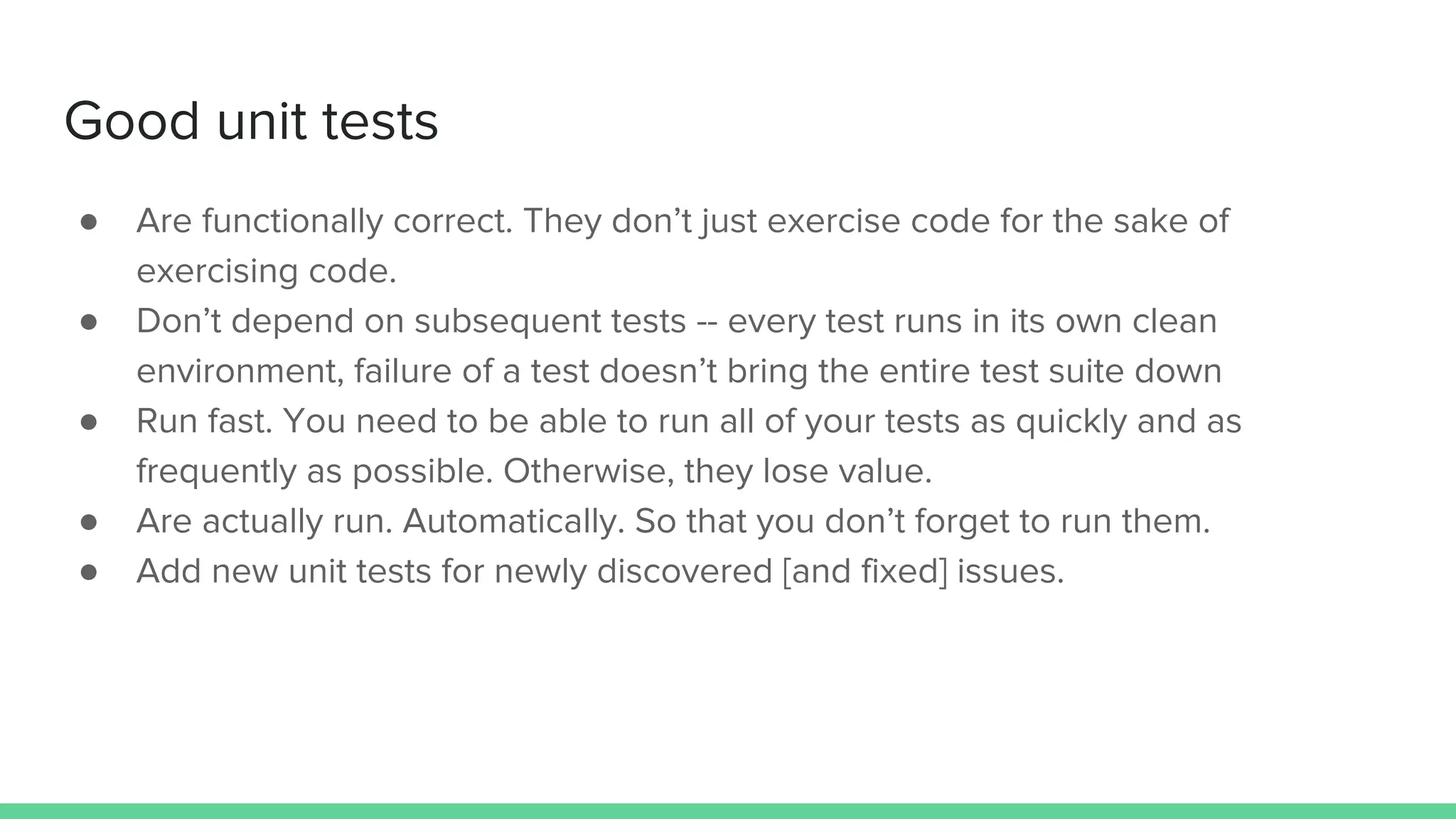 Good unit tests
● Are functionally correct. They don’t just exercise code for the sake of
exercising code.
● Don’t depend on subsequent tests -- every test runs in its own clean
environment, failure of a test doesn’t bring the entire test suite down
● Run fast. You need to be able to run all of your tests as quickly and as
frequently as possible. Otherwise, they lose value.
● Are actually run. Automatically. So that you don’t forget to run them.
● Add new unit tests for newly discovered [and fixed] issues.
 