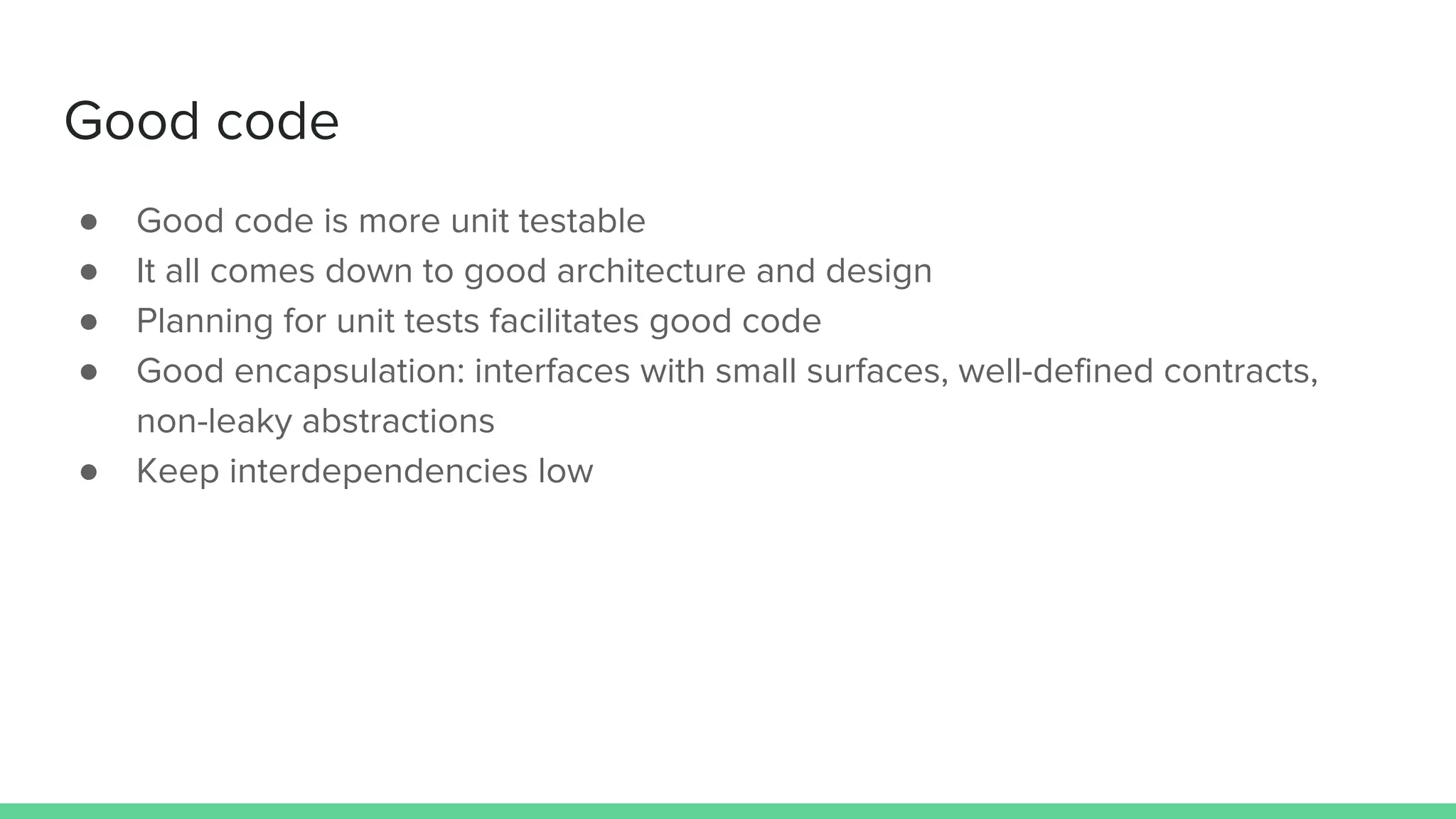 Good code
● Good code is more unit testable
● It all comes down to good architecture and design
● Planning for unit tests facilitates good code
● Good encapsulation: interfaces with small surfaces, well-defined contracts,
non-leaky abstractions
● Keep interdependencies low
 