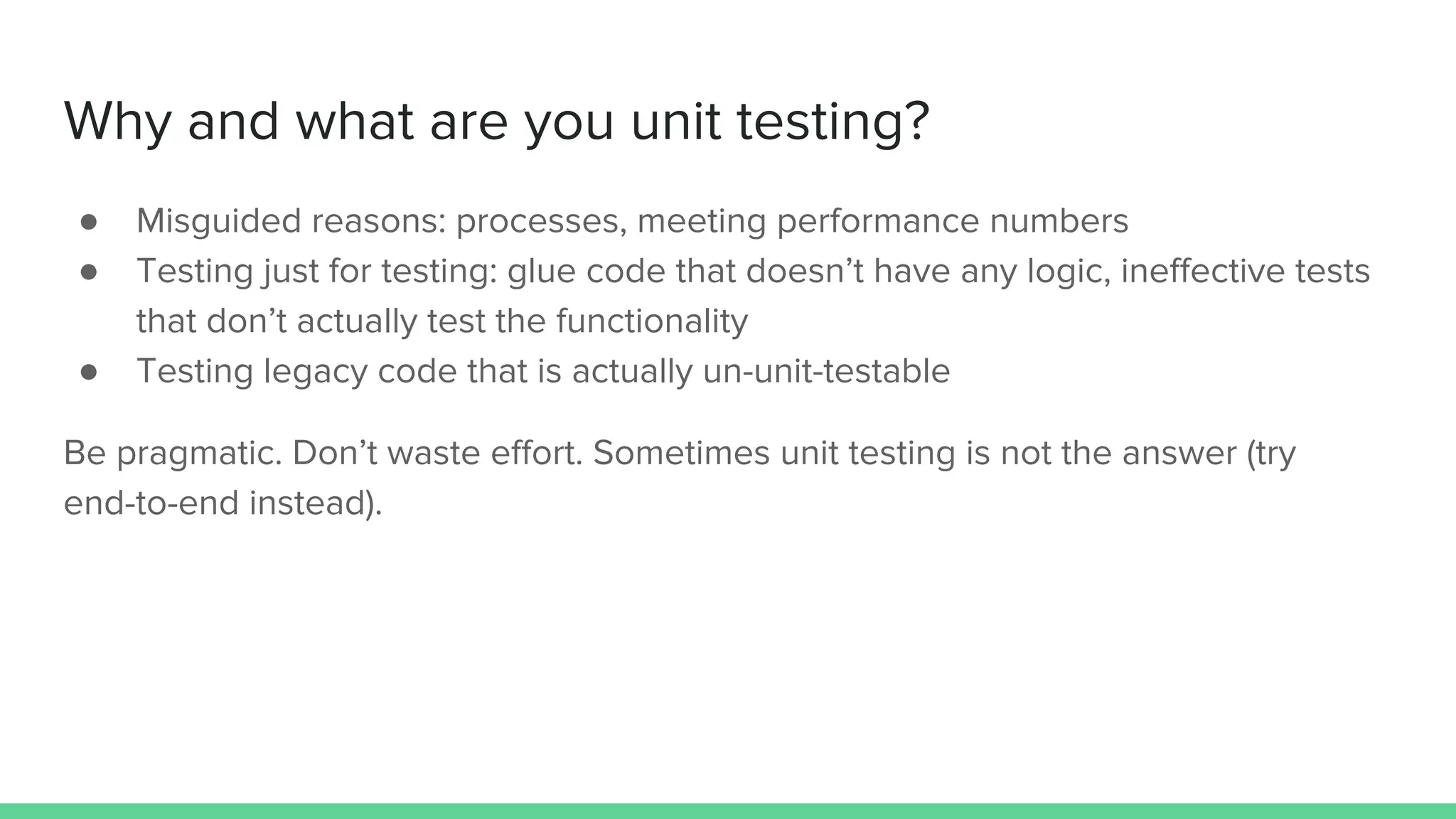 Why and what are you unit testing?
● Misguided reasons: processes, meeting performance numbers
● Testing just for testing: glue code that doesn’t have any logic, ineffective tests
that don’t actually test the functionality
● Testing legacy code that is actually un-unit-testable
Be pragmatic. Don’t waste effort. Sometimes unit testing is not the answer (try
end-to-end instead).
 