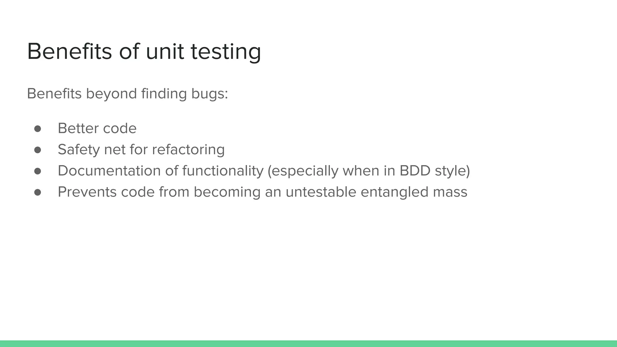 Benefits of unit testing
Benefits beyond finding bugs:
● Better code
● Safety net for refactoring
● Documentation of functionality (especially when in BDD style)
● Prevents code from becoming an untestable entangled mass
 